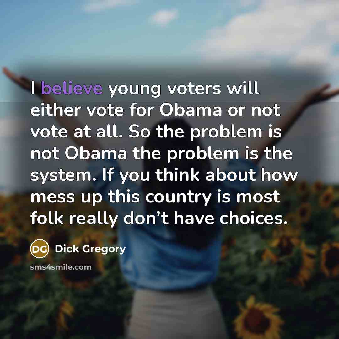 “I believe young voters will either vote for Obama or not vote at all. So the problem is not Obama the problem is the system. If you think about how mess up this country is most folk really don’t have choices.” quote by Dick Gregory