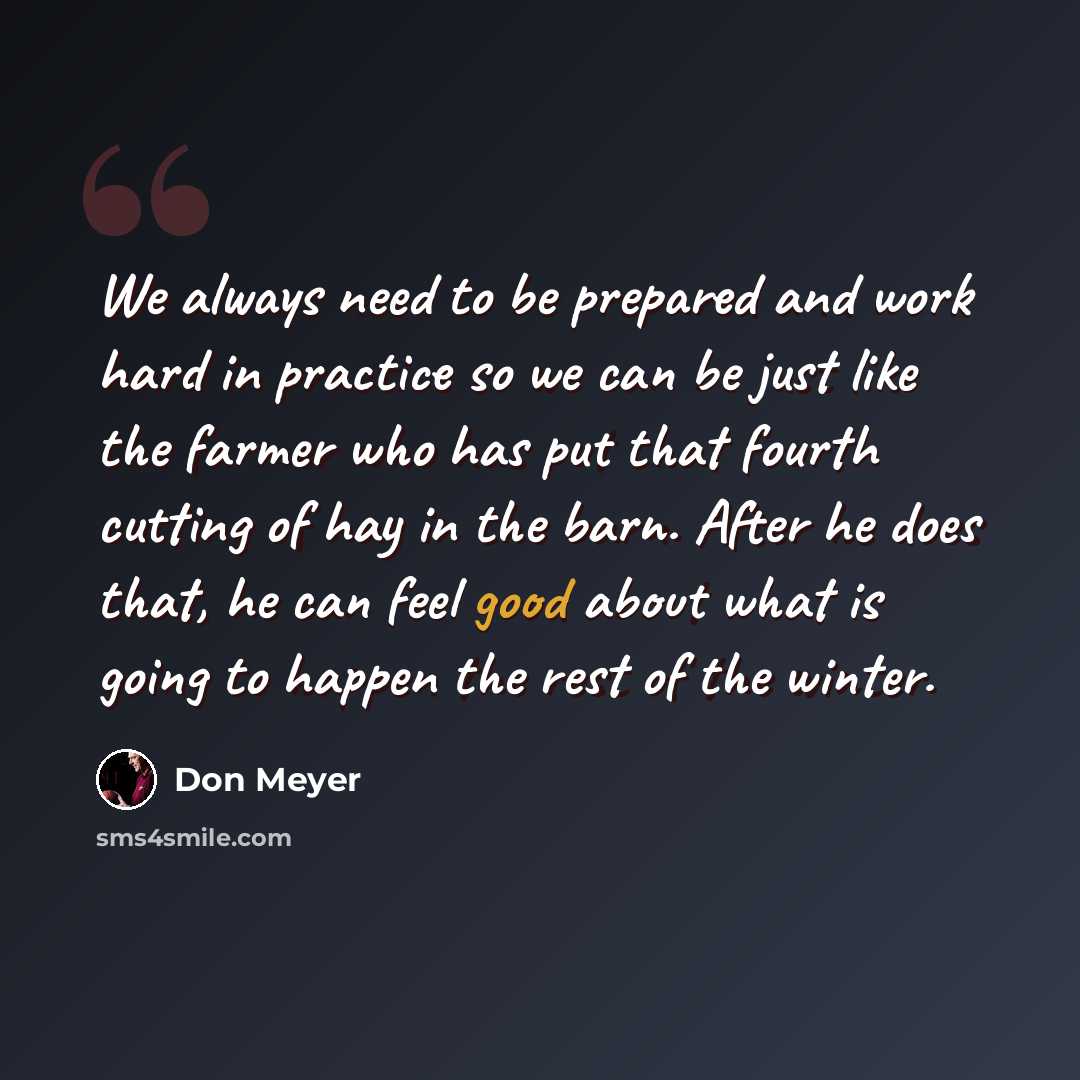 “We always need to be prepared and work hard in practice so we can be just like the farmer who has put that fourth cutting of hay in the barn. After he does that, he can feel good about what is going to happen the rest of the winter.” quote by Don Meyer