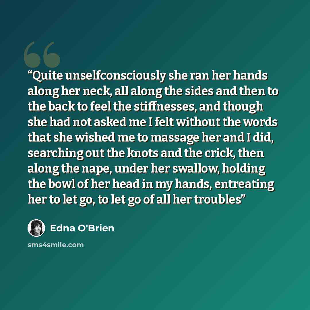 “Quite unselfconsciously she ran her hands along her neck, all along the sides and then to the back to feel the stiffnesses, and though she had not asked me I felt without the words that she wished me to massage her and I did, searching out the knots and the crick, then along the nape, under her…” quote by Edna O'Brien