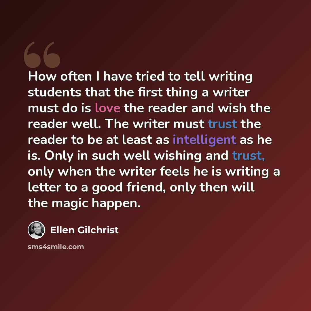 “How often I have tried to tell writing students that the first thing a writer must do is love the reader and wish the reader well. The writer must trust the reader to be at least as intelligent as he is. Only in such well wishing and trust, only when the writer feels he is writing a letter to a…” quote by Ellen Gilchrist