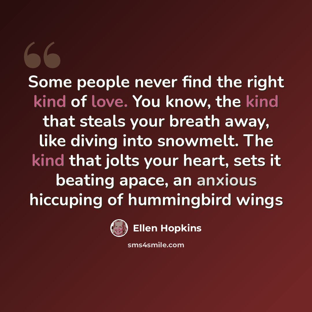 “Some people never find the right kind of love. You know, the kind that steals your breath away, like diving into snowmelt. The kind that jolts your heart, sets it beating apace, an anxious hiccuping of hummingbird wings” quote by Ellen Hopkins
