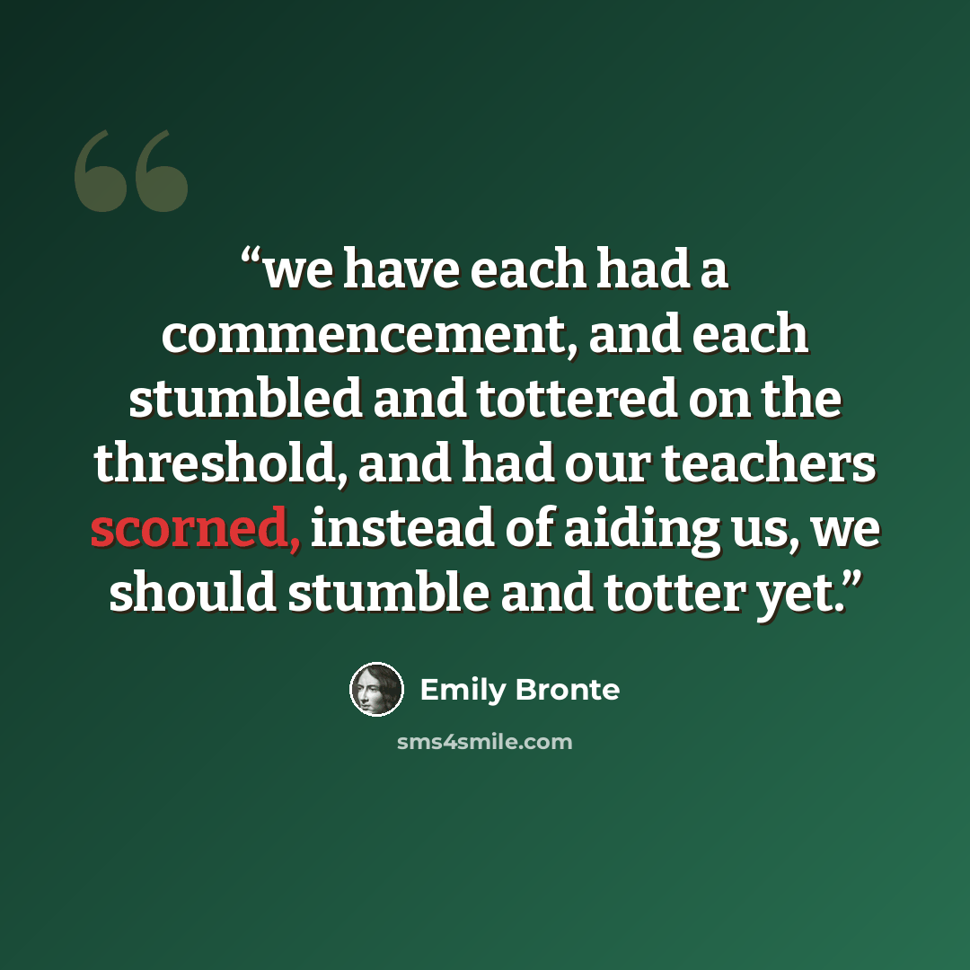 “we have each had a commencement, and each stumbled and tottered on the threshold, and had our teachers scorned, instead of aiding us, we should stumble and totter yet.” quote by Emily Brontë