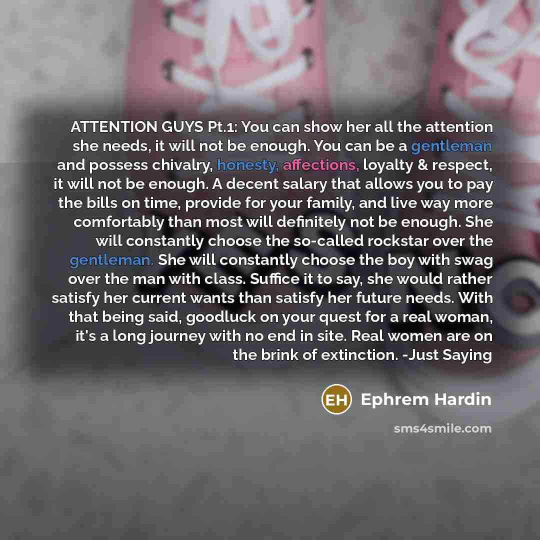 “ATTENTION GUYS Pt.1: You can show her all the attention she needs, it will not be enough. You can be a gentleman and possess chivalry, honesty, affections, loyalty & respect, it will not be enough. A decent salary that allows you to pay the bills on time, provide for your family, and live way more…” quote by Ephrem Hardin