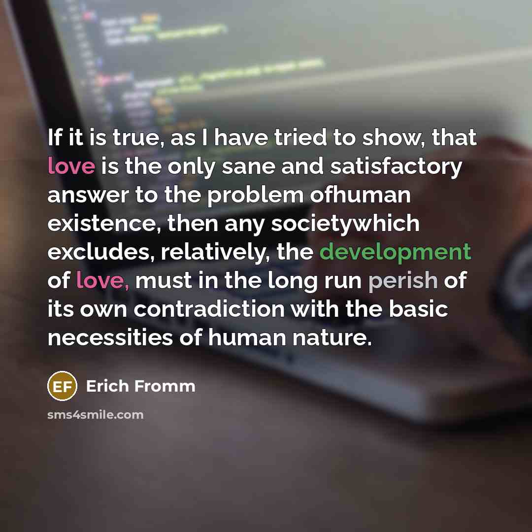 “If it is true, as I have tried to show, that love is the only sane and satisfactory answer to the problem ofhuman existence, then any societywhich excludes, relatively, the development of love, must in the long run perish of its own contradiction with the basic necessities of human nature.” quote by Erich Fromm