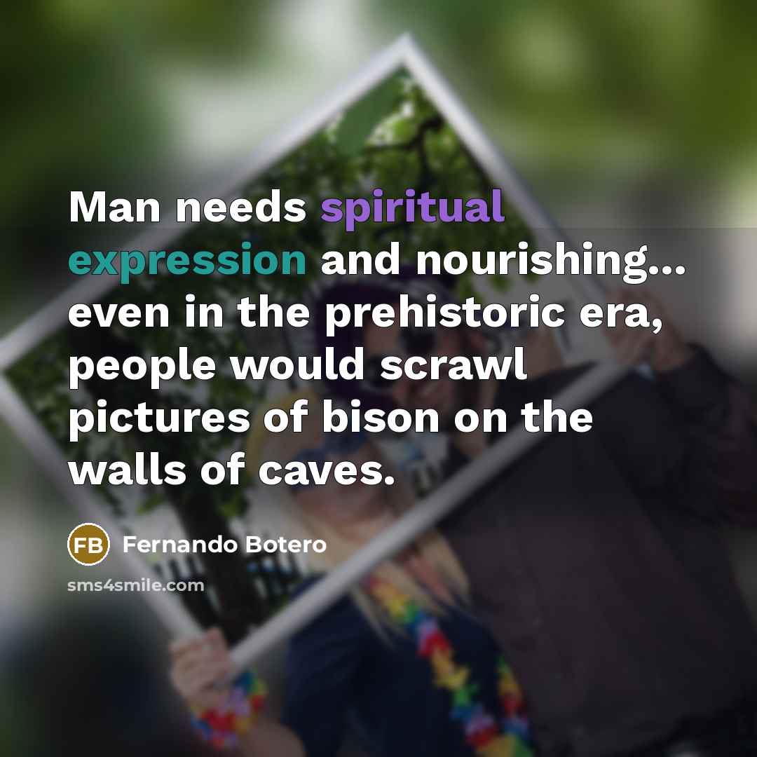 “Man needs spiritual expression and nourishing... even in the prehistoric era, people would scrawl pictures of bison on the walls of caves.” quote by Fernando Botero