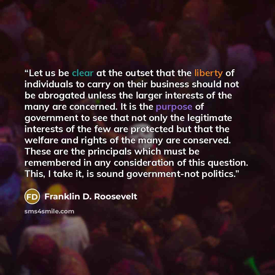 “Let us be clear at the outset that the liberty of individuals to carry on their business should not be abrogated unless the larger interests of the many are concerned. It is the purpose of government to see that not only the legitimate interests of the few are protected but that the welfare and…” quote by Franklin D. Roosevelt