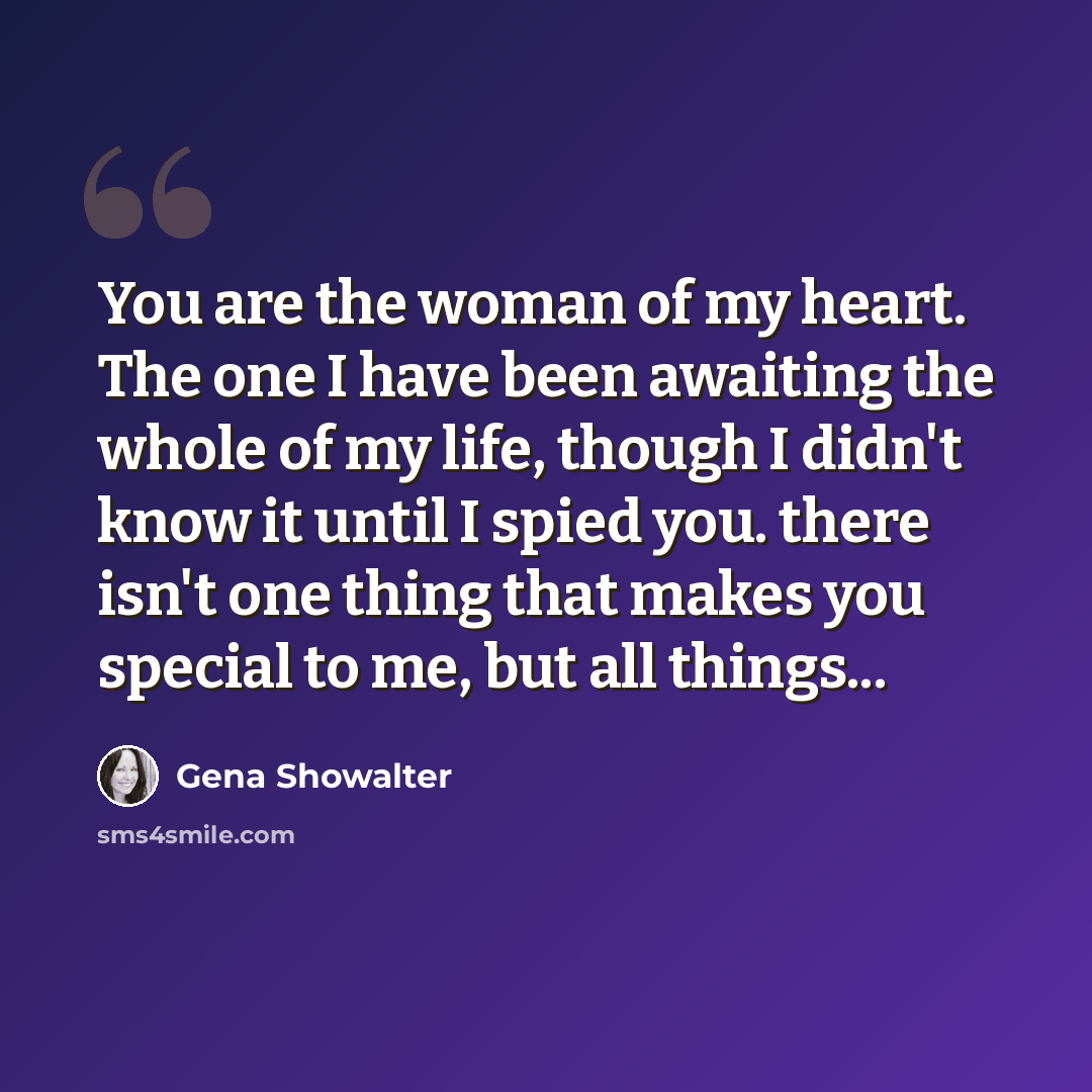 “You are the woman of my heart. The one I have been awaiting the whole of my life, though I didn't know it until I spied you. there isn't one thing that makes you special to me, but all things...” quote by Gena Showalter