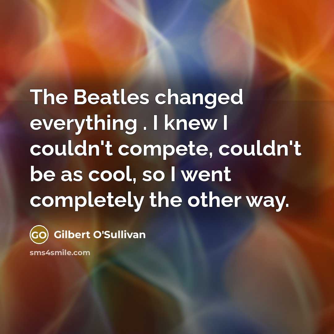 “The Beatles changed everything . I knew I couldn't compete, couldn't be as cool, so I went completely the other way.” quote by Gilbert O'Sullivan