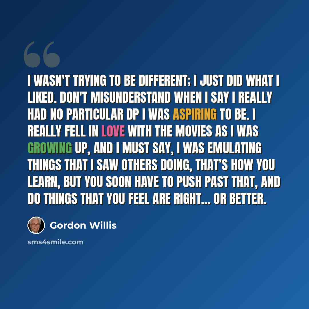 “I wasn't trying to be different; I just did what I liked. Don't misunderstand when I say I really had no particular DP I was aspiring to be. I really fell in love with the movies as I was growing up, and I must say, I was emulating things that I saw others doing, that’s how you learn, but you soon…” quote by Gordon Willis
