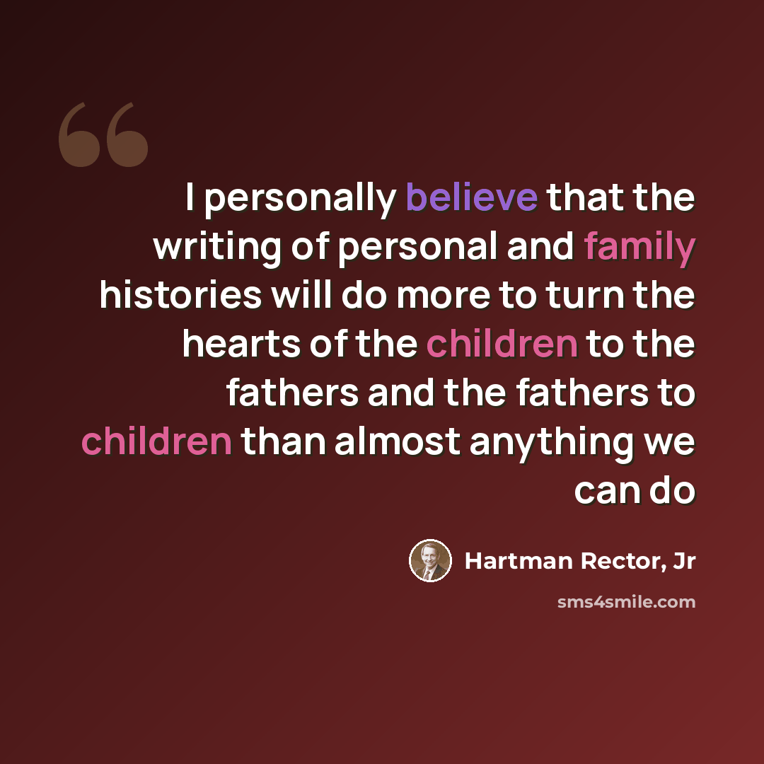 “I personally believe that the writing of personal and family histories will do more to turn the hearts of the children to the fathers and the fathers to children than almost anything we can do” quote by Hartman Rector, Jr