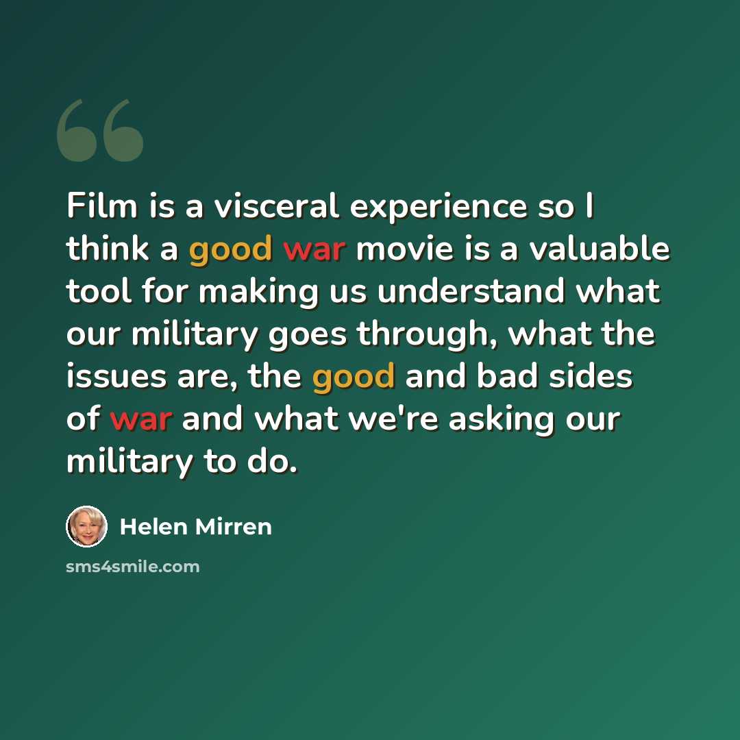 “Film is a visceral experience so I think a good war movie is a valuable tool for making us understand what our military goes through, what the issues are, the good and bad sides of war and what we're asking our military to do.” quote by Helen Mirren