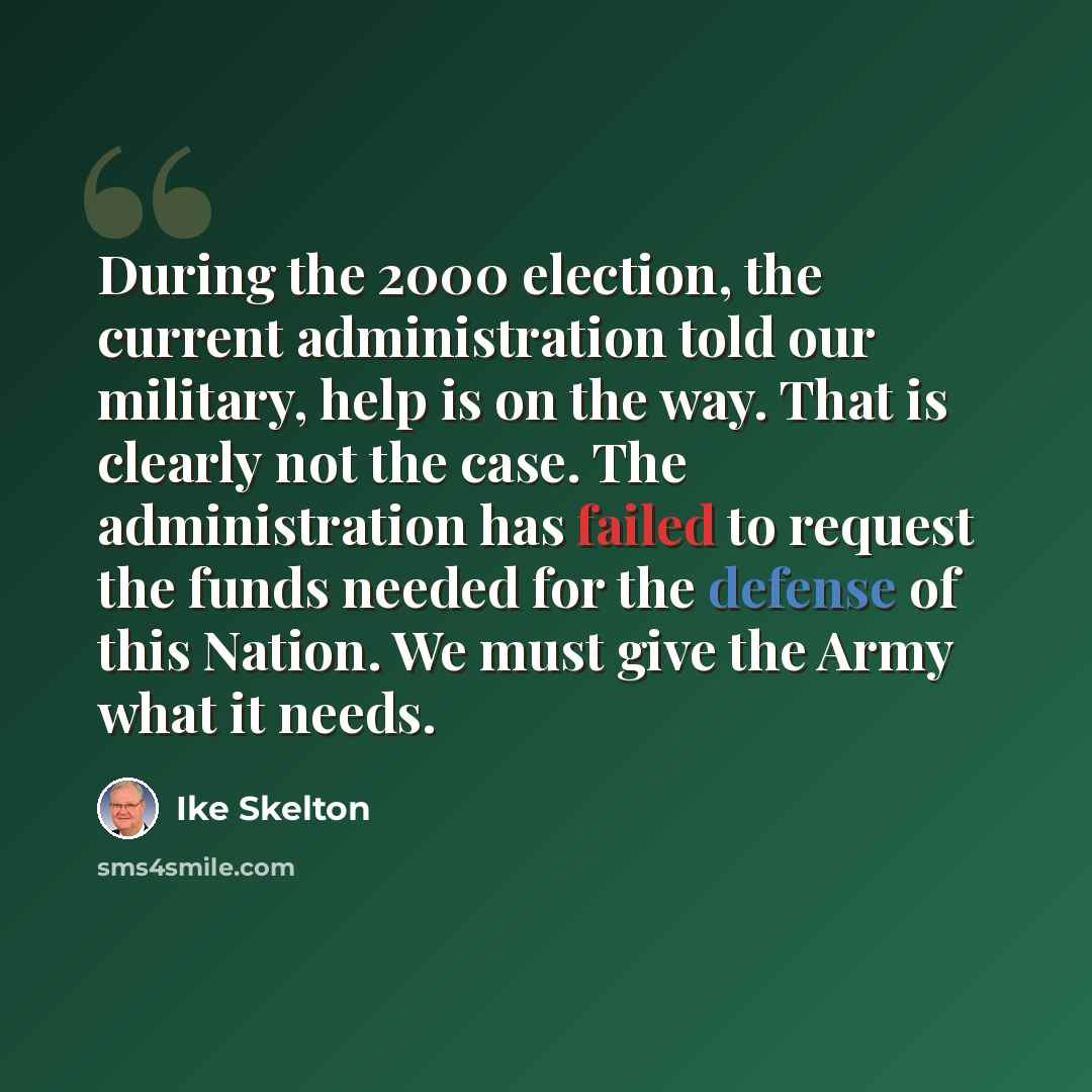 “During the 2000 election, the current administration told our military, help is on the way. That is clearly not the case. The administration has failed to request the funds needed for the defense of this Nation. We must give the Army what it needs.” quote by Ike Skelton