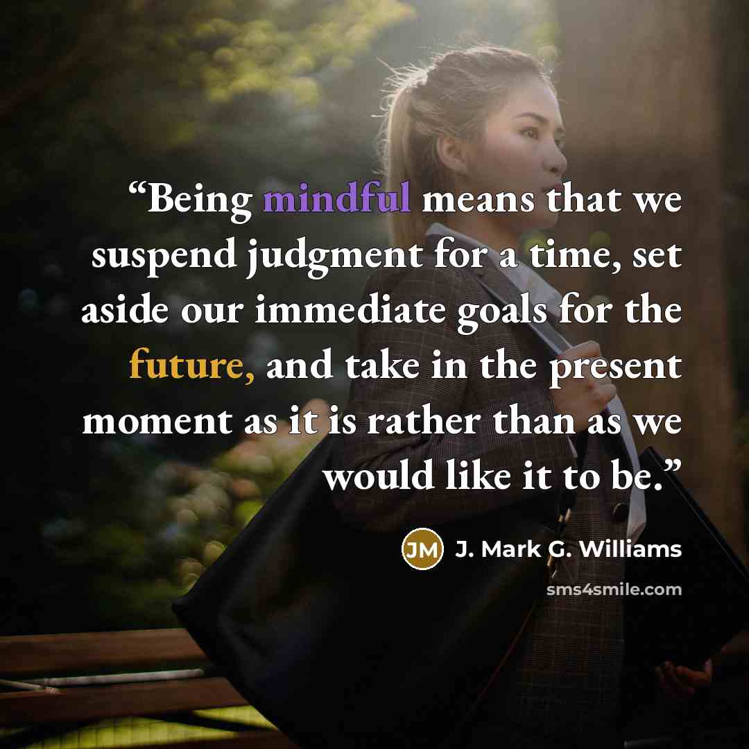 “Being mindful means that we suspend judgment for a time, set aside our immediate goals for the future, and take in the present moment as it is rather than as we would like it to be.” quote by J. Mark G. Williams