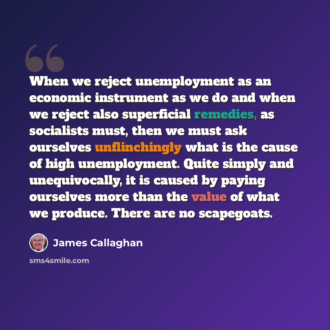 “When we reject unemployment as an economic instrument as we do and when we reject also superficial remedies, as socialists must, then we must ask ourselves unflinchingly what is the cause of high unemployment. Quite simply and unequivocally, it is caused by paying ourselves more than the value of…” quote by James Callaghan