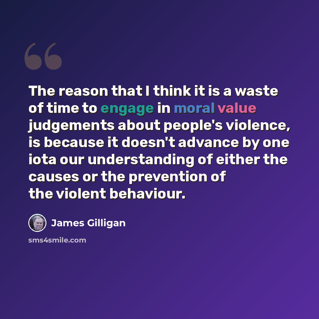 “The reason that I think it is a waste of time to engage in moral value judgements about people's violence, is because it doesn't advance by one iota our understanding of either the causes or the prevention of the violent behaviour.” quote by James Gilligan