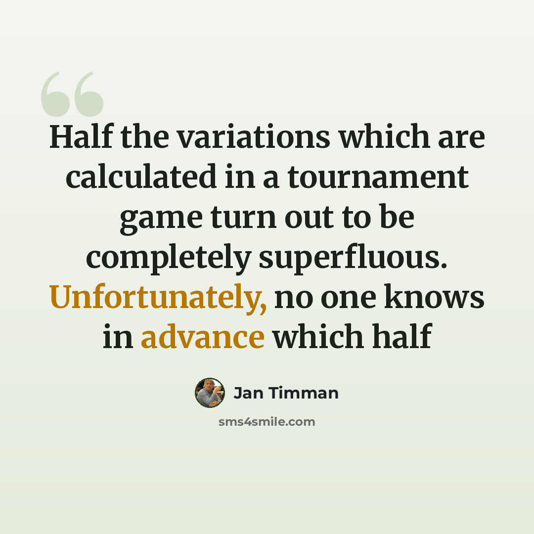 “Half the variations which are calculated in a tournament game turn out to be completely superfluous. Unfortunately, no one knows in advance which half” quote by Jan Timman