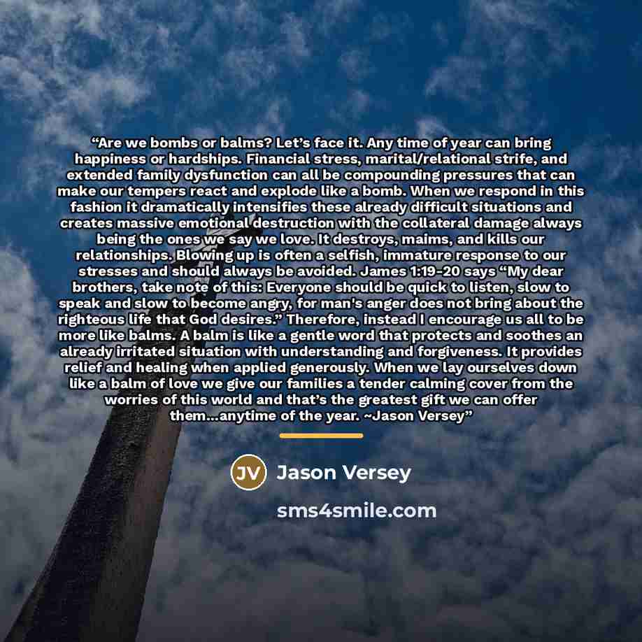 “Are we bombs or balms? Let’s face it. Any time of year can bring happiness or hardships. Financial stress, marital/relational strife, and extended family dysfunction can all be compounding pressures that can make our tempers react and explode like a bomb. When we respond in this fashion it…” quote by Jason Versey