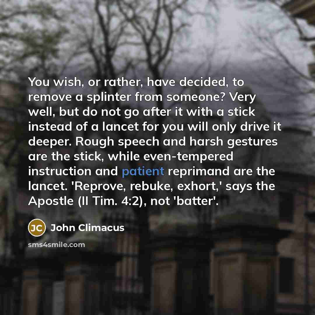 “You wish, or rather, have decided, to remove a splinter from someone? Very well, but do not go after it with a stick instead of a lancet for you will only drive it deeper. Rough speech and harsh gestures are the stick, while even-tempered instruction and patient reprimand are the lancet. 'Reprove…” quote by John Climacus