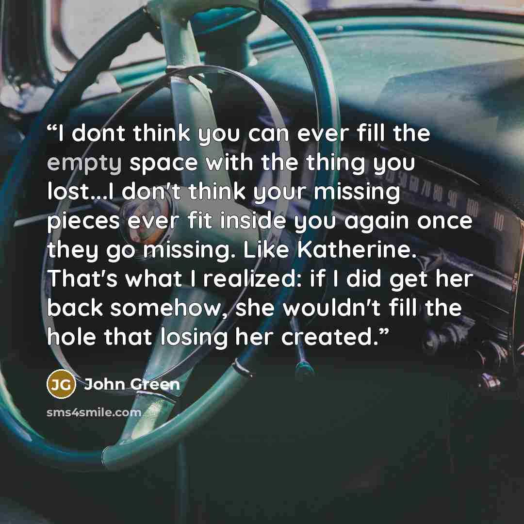 “I dont think you can ever fill the empty space with the thing you lost...I don't think your missing pieces ever fit inside you again once they go missing. Like Katherine. That's what I realized: if I did get her back somehow, she wouldn't fill the hole that losing her created.” quote by John Green