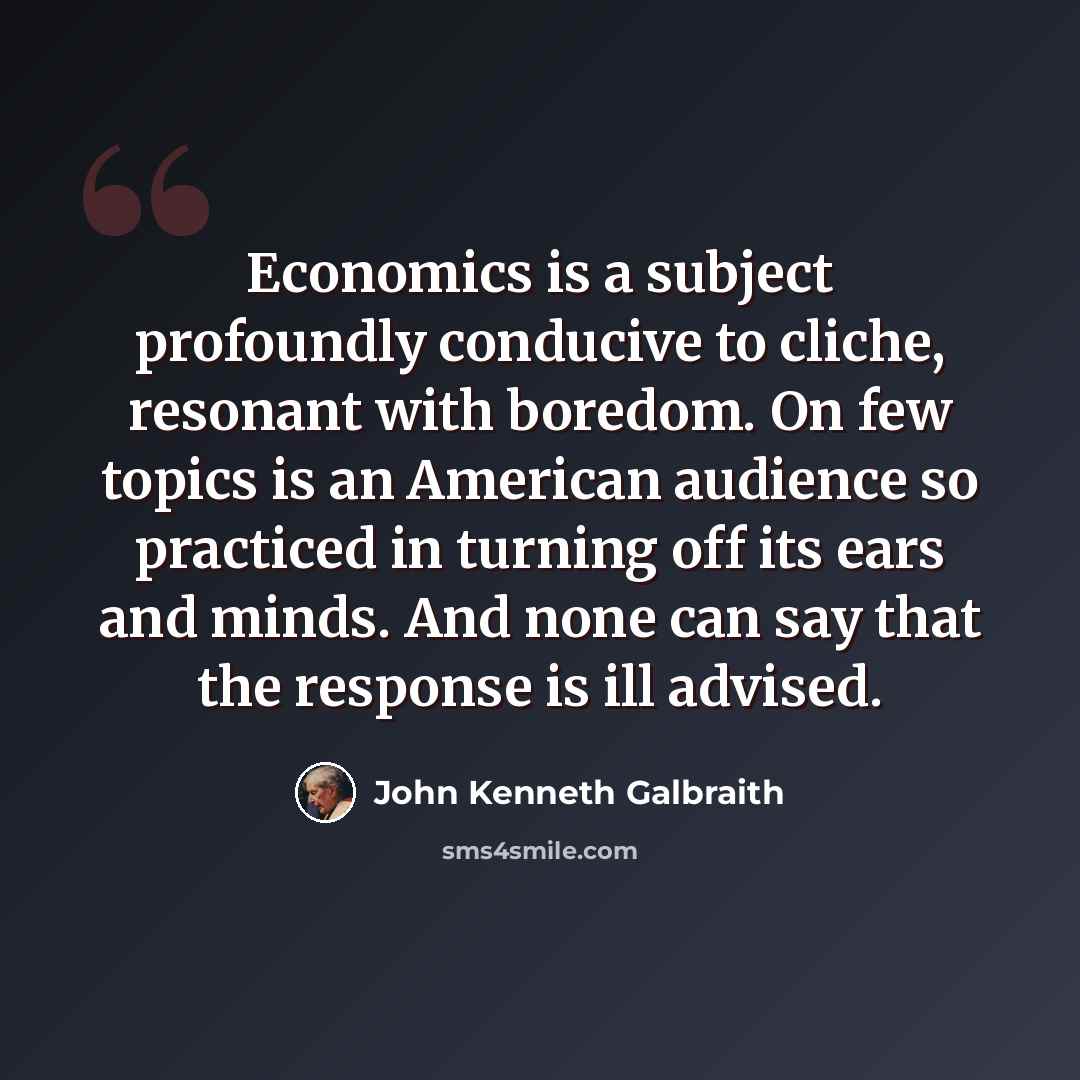 “Economics is a subject profoundly conducive to cliche, resonant with boredom. On few topics is an American audience so practiced in turning off its ears and minds. And none can say that the response is ill advised.” quote by John Kenneth Galbraith