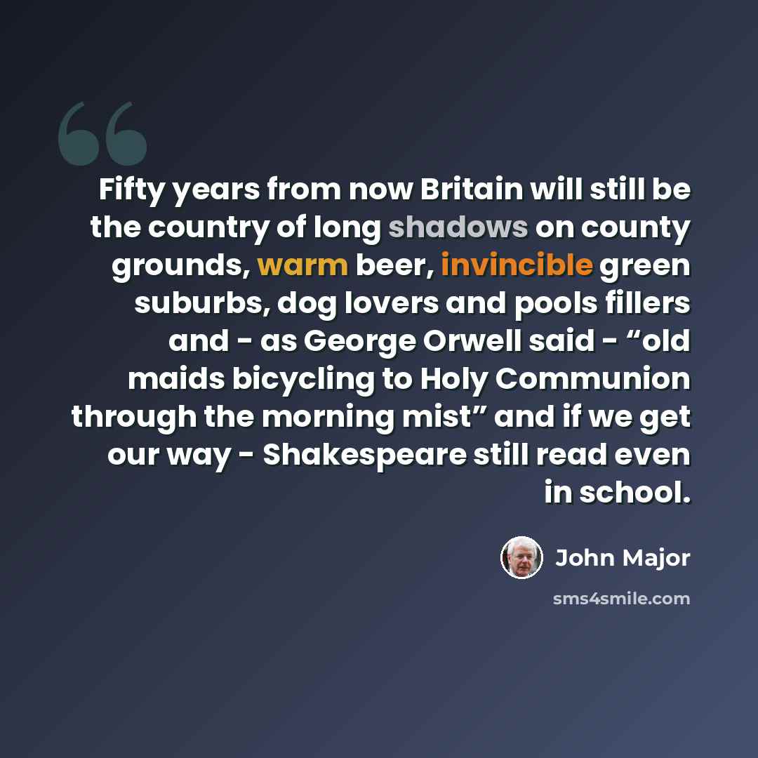 “Fifty years from now Britain will still be the country of long shadows on county grounds, warm beer, invincible green suburbs, dog lovers and pools fillers and - as George Orwell said - “old maids bicycling to Holy Communion through the morning mist” and if we get our way - Shakespeare still read…” quote by John Major