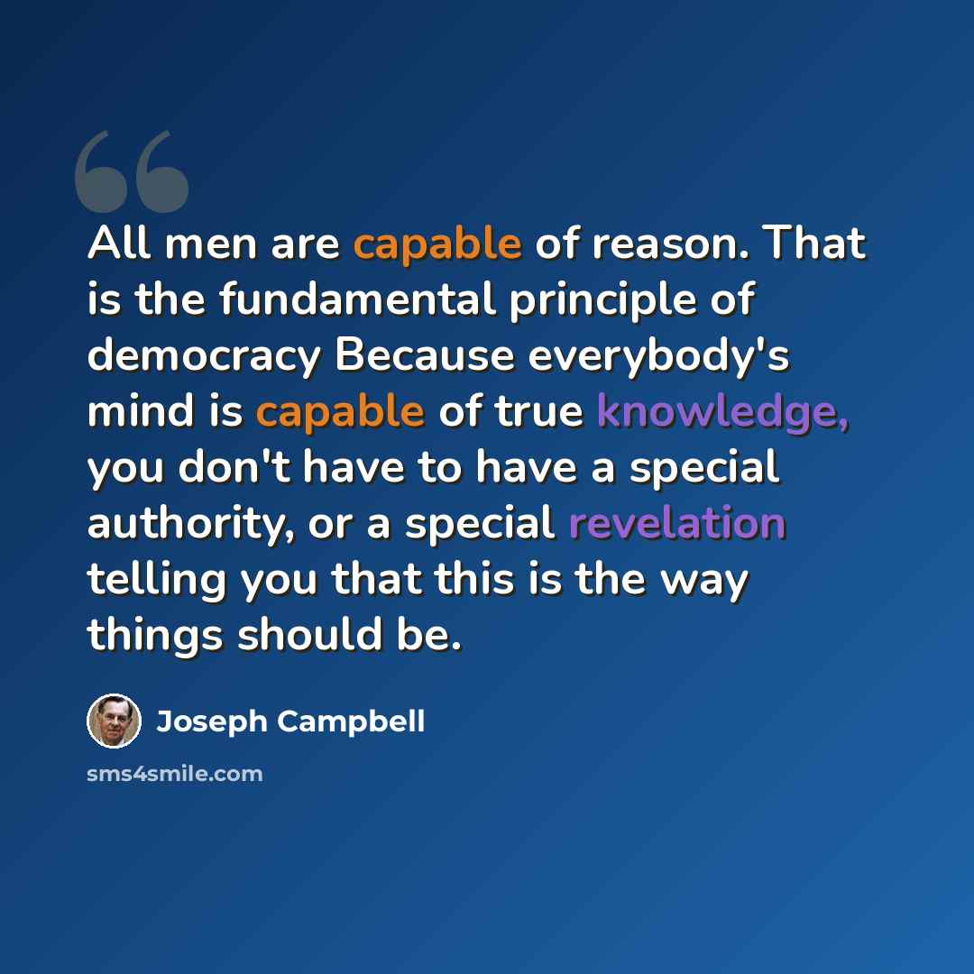 “All men are capable of reason. That is the fundamental principle of democracy Because everybody's mind is capable of true knowledge, you don't have to have a special authority, or a special revelation telling you that this is the way things should be.” quote by Joseph Campbell