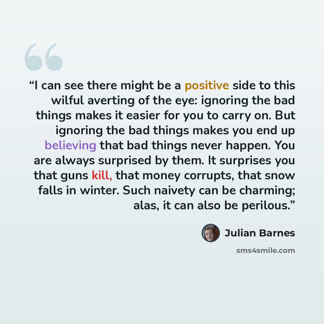 “I can see there might be a positive side to this wilful averting of the eye: ignoring the bad things makes it easier for you to carry on. But ignoring the bad things makes you end up believing that bad things never happen. You are always surprised by them. It surprises you that guns kill, that…” quote by Julian Barnes