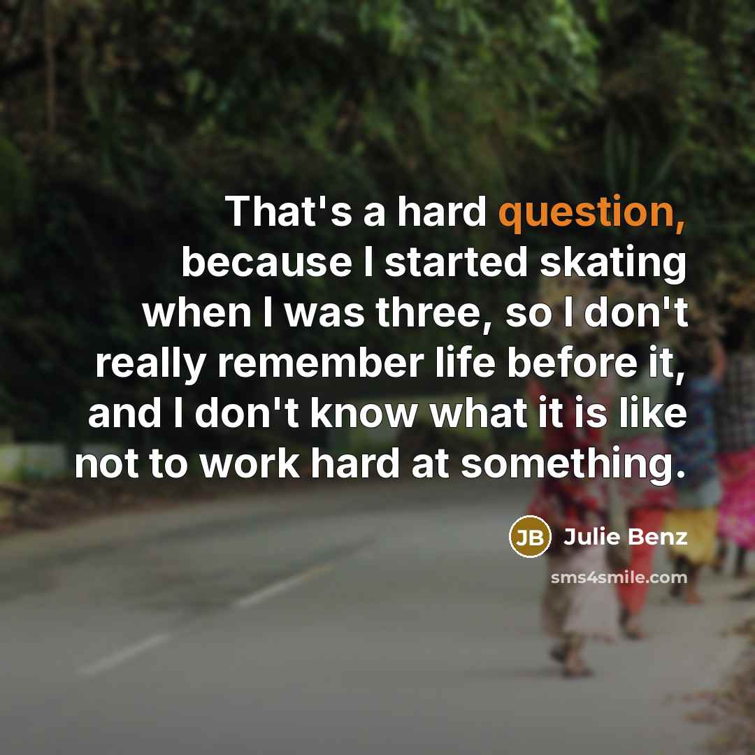 “That's a hard question, because I started skating when I was three, so I don't really remember life before it, and I don't know what it is like not to work hard at something.” quote by Julie Benz