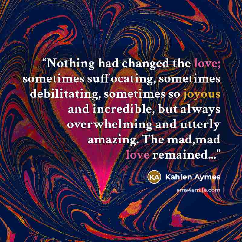 “Nothing had changed the love; sometimes suffocating, sometimes debilitating, sometimes so joyous and incredible, but always overwhelming and utterly amazing. The mad,mad love remained...” quote by Kahlen Aymes