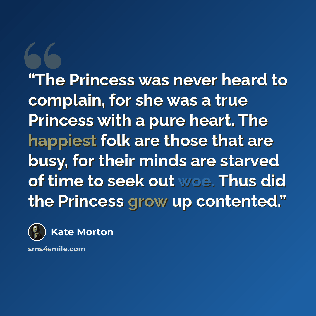 “The Princess was never heard to complain, for she was a true Princess with a pure heart. The happiest folk are those that are busy, for their minds are starved of time to seek out woe. Thus did the Princess grow up contented.” quote by Kate Morton
