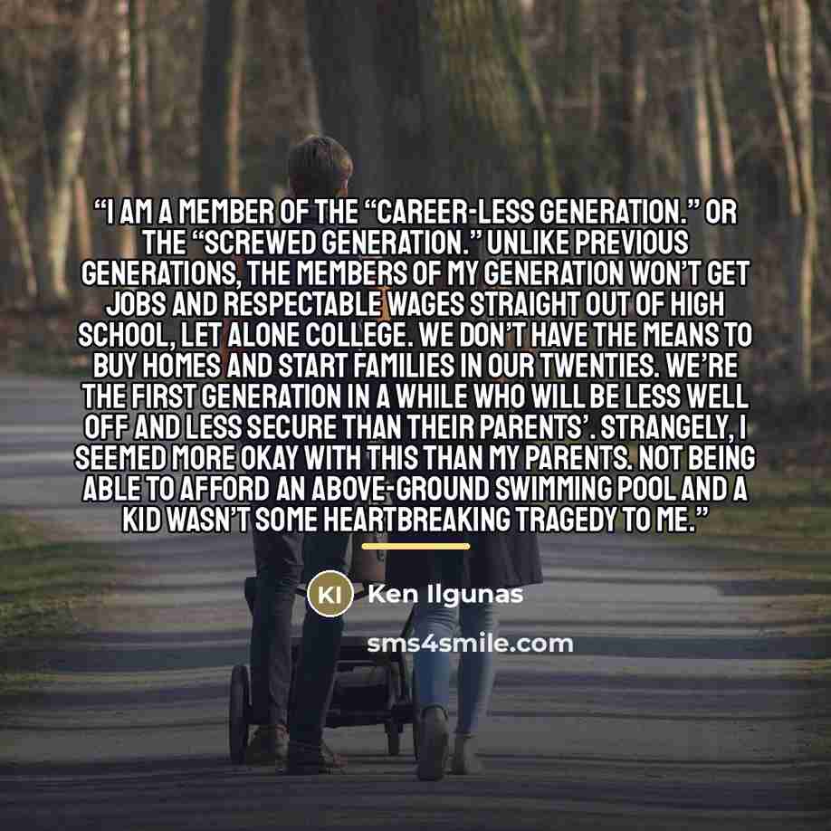 “I am a member of the “career-less generation.” Or the “screwed generation.” Unlike previous generations, the members of my generation won’t get jobs and respectable wages straight out of high school, let alone college. We don’t have the means to buy homes and start families in our twenties. We’re…” quote by Ken Ilgunas