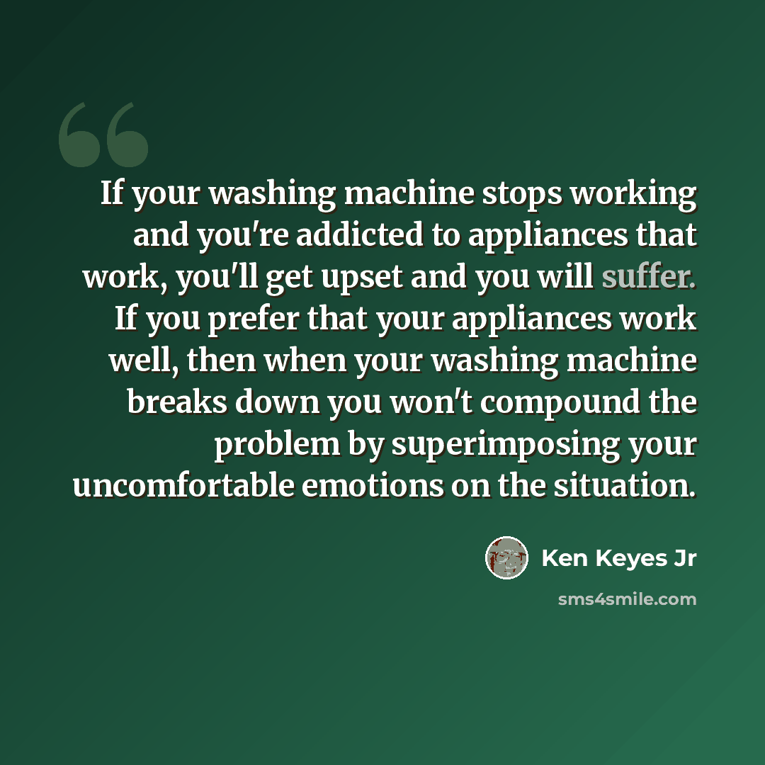 “If your washing machine stops working and you're addicted to appliances that work, you'll get upset and you will suffer. If you prefer that your appliances work well, then when your washing machine breaks down you won't compound the problem by superimposing your uncomfortable emotions on the…” quote by Ken Keyes Jr