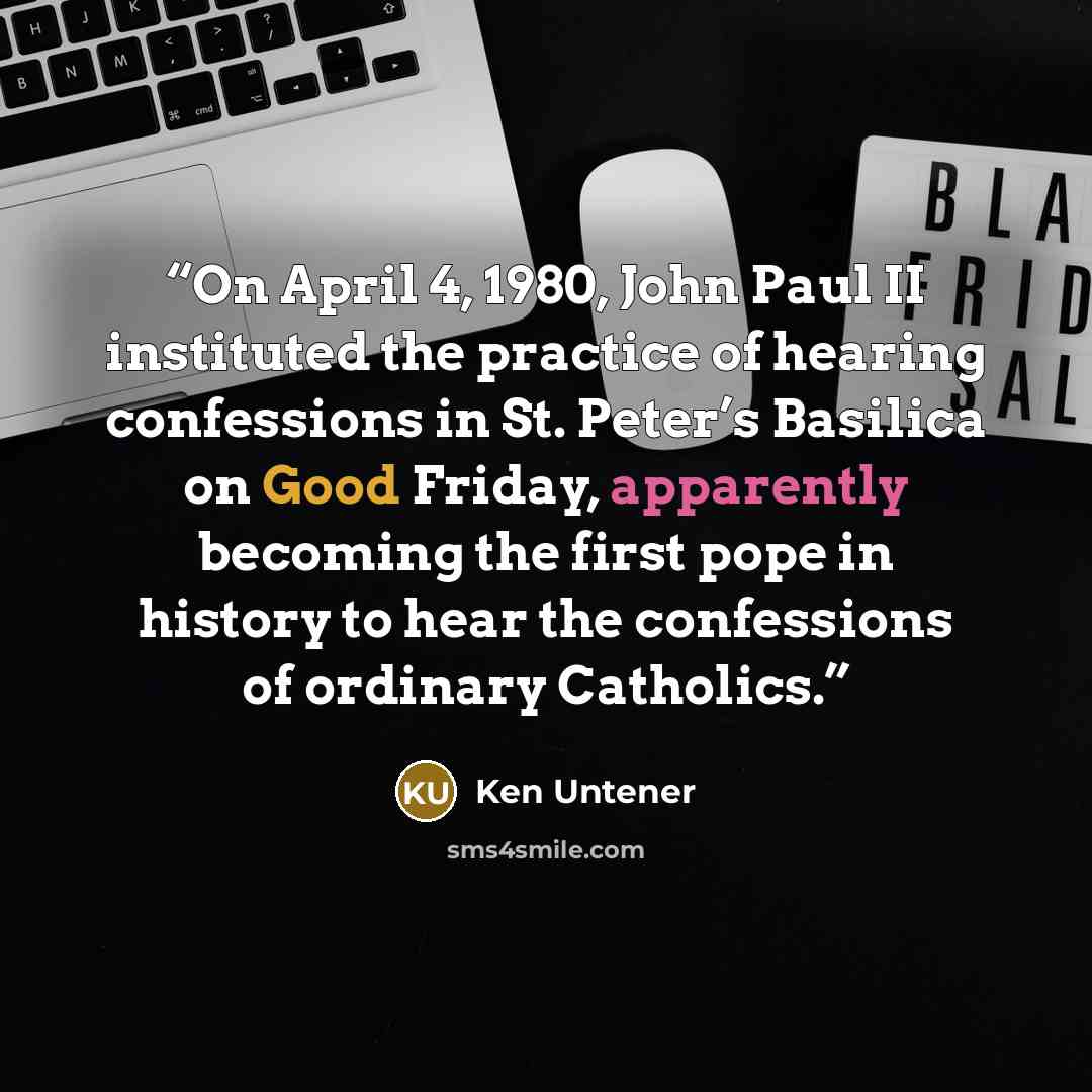 “On April 4, 1980, John Paul II instituted the practice of hearing confessions in St. Peter’s Basilica on Good Friday, apparently becoming the first pope in history to hear the confessions of ordinary Catholics.” quote by Ken Untener
