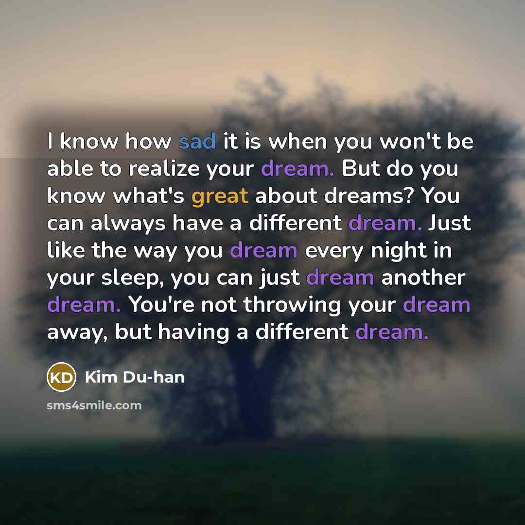“I know how sad it is when you won't be able to realize your dream. But do you know what's great about dreams? You can always have a different dream. Just like the way you dream every night in your sleep, you can just dream another dream. You're not throwing your dream away, but having a different…” quote by Kim Du-han