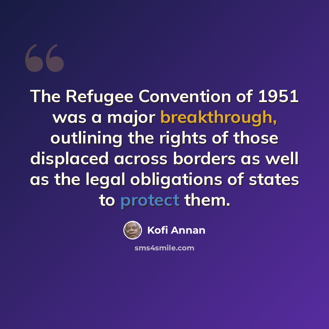 “The Refugee Convention of 1951 was a major breakthrough, outlining the rights of those displaced across borders as well as the legal obligations of states to protect them.” quote by Kofi Annan