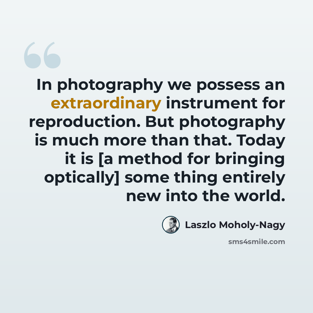 “In photography we possess an extraordinary instrument for reproduction. But photography is much more than that. Today it is [a method for bringing optically] some thing entirely new into the world.” quote by Laszlo Moholy-Nagy