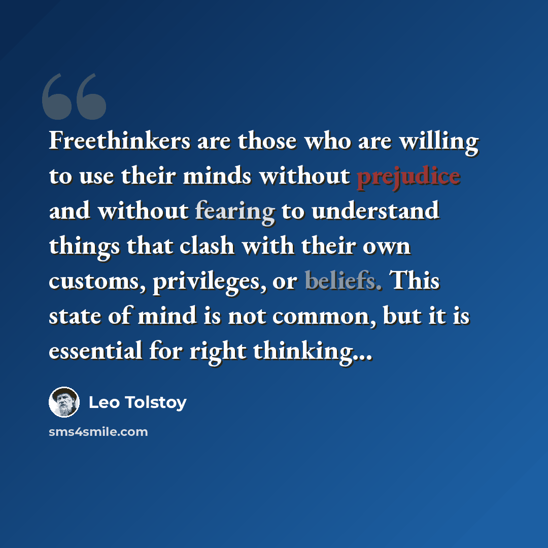 “Freethinkers are those who are willing to use their minds without prejudice and without fearing to understand things that clash with their own customs, privileges, or beliefs. This state of mind is not common, but it is essential for right thinking...” quote by Leo Tolstoy