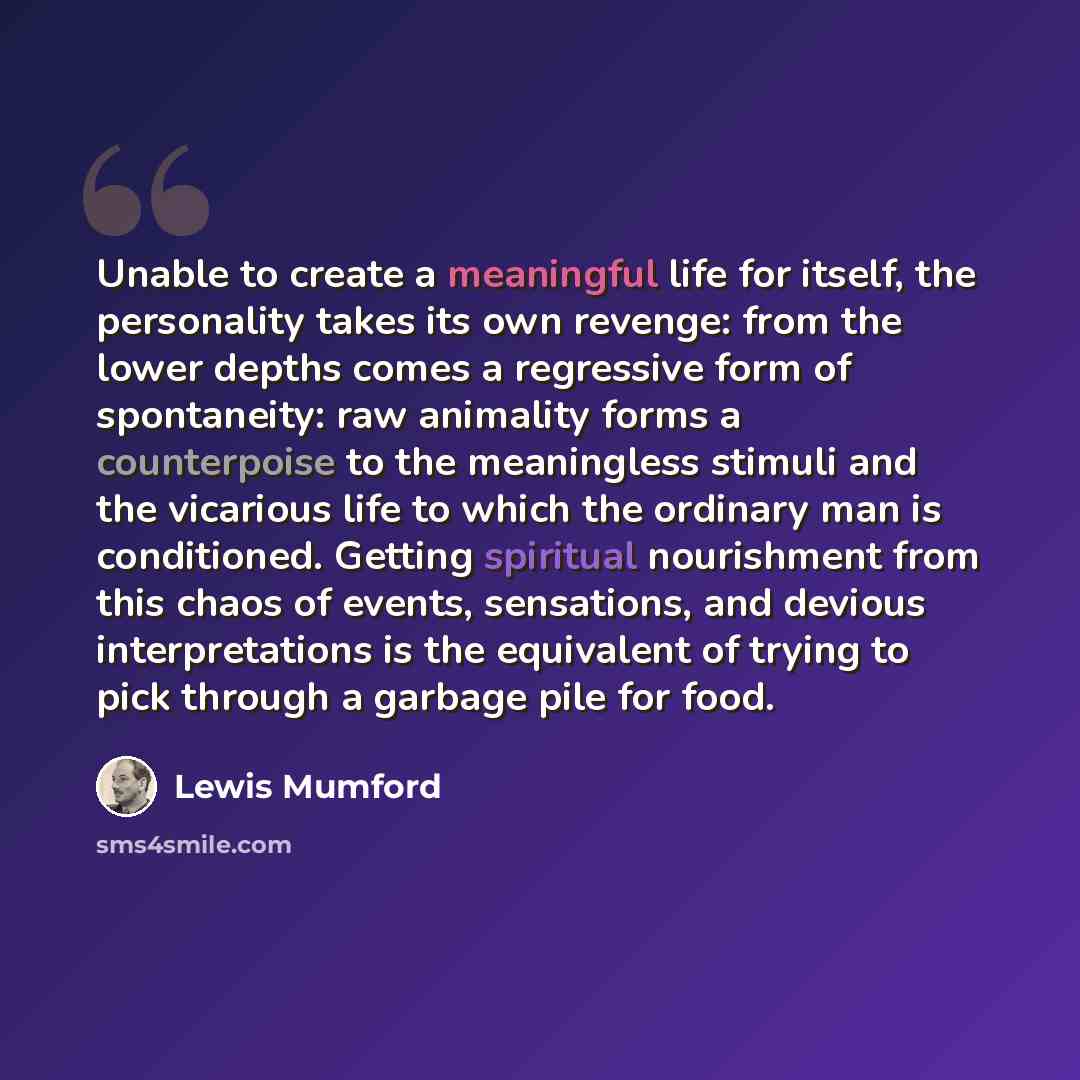 “Unable to create a meaningful life for itself, the personality takes its own revenge: from the lower depths comes a regressive form of spontaneity: raw animality forms a counterpoise to the meaningless stimuli and the vicarious life to which the ordinary man is conditioned. Getting spiritual…” quote by Lewis Mumford