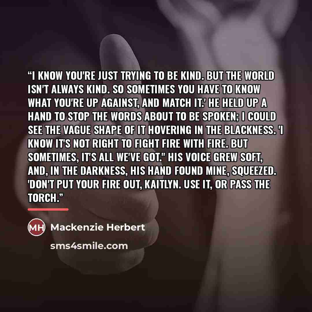 “I know you're just trying to be kind. But the world isn't always kind. So sometimes you have to know what you're up against, and match it.' He held up a hand to stop the words about to be spoken; I could see the vague shape of it hovering in the blackness. 'I know it's not right to fight fire with…” quote by Mackenzie Herbert