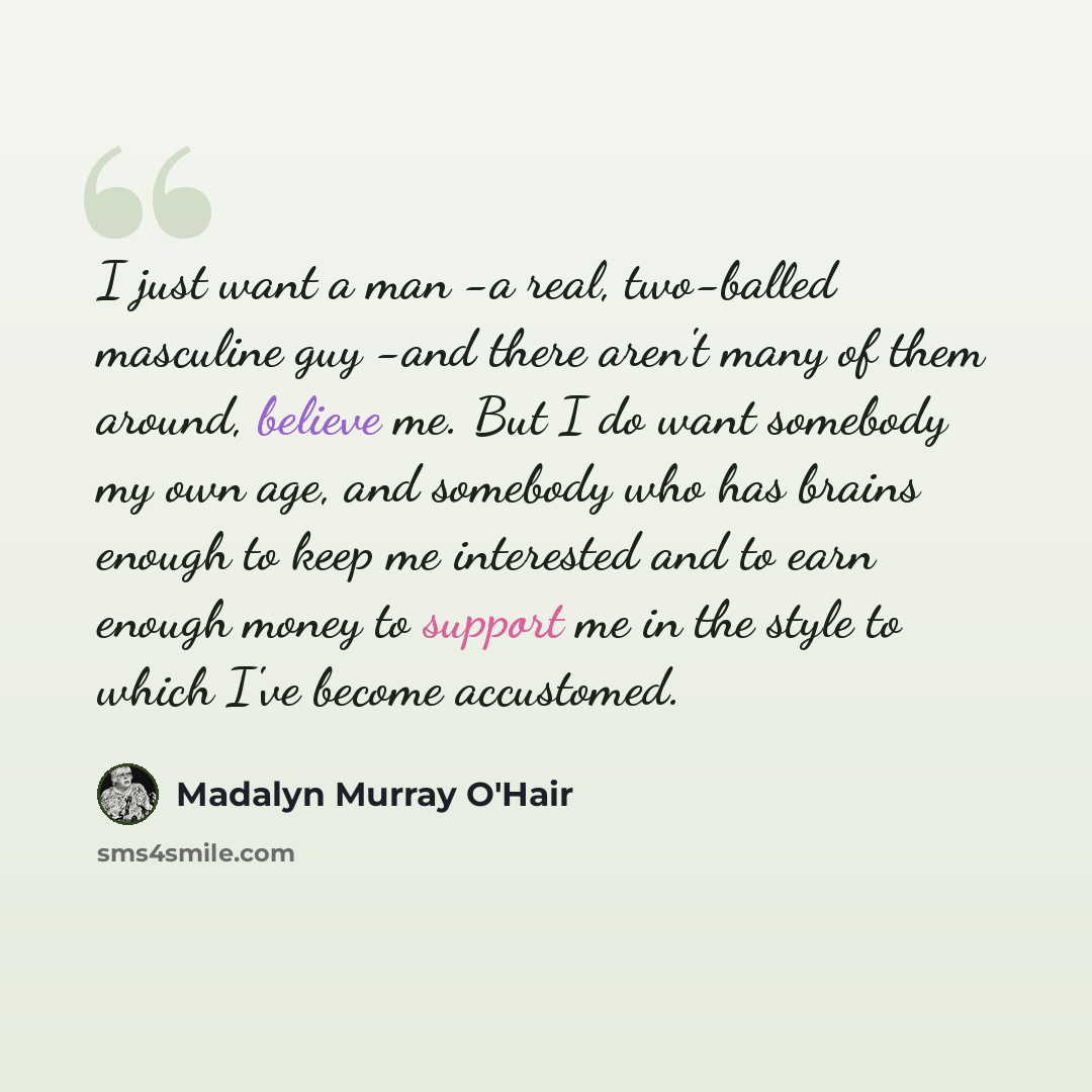 “I just want a man -a real, two-balled masculine guy -and there aren't many of them around, believe me. But I do want somebody my own age, and somebody who has brains enough to keep me interested and to earn enough money to support me in the style to which I've become accustomed.” quote by Madalyn Murray O'Hair