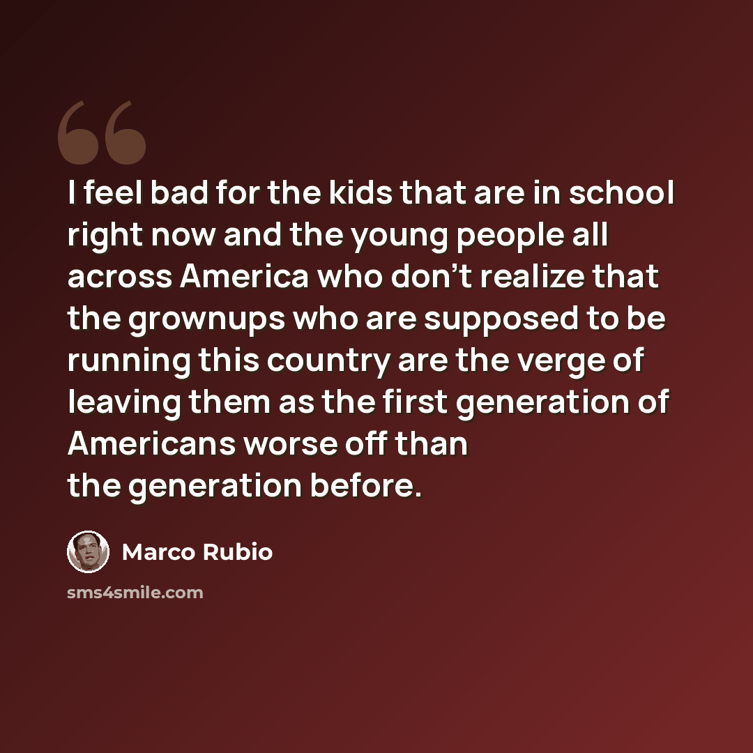 “I feel bad for the kids that are in school right now and the young people all across America who don't realize that the grownups who are supposed to be running this country are the verge of leaving them as the first generation of Americans worse off than the generation before.” quote by Marco Rubio