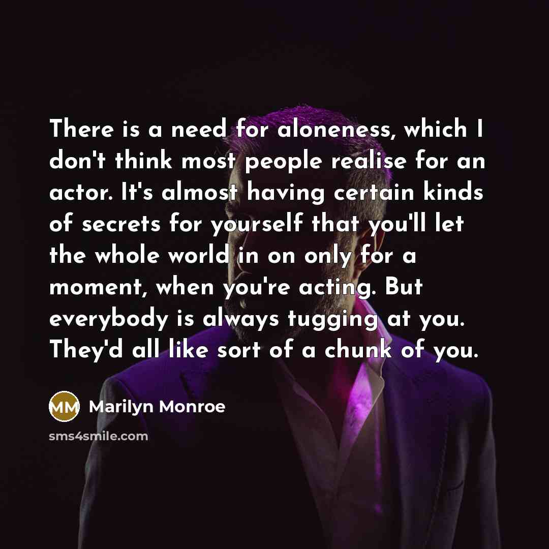 “There is a need for aloneness, which I don't think most people realise for an actor. It's almost having certain kinds of secrets for yourself that you'll let the whole world in on only for a moment, when you're acting. But everybody is always tugging at you. They'd all like sort of a chunk of you.” quote by Marilyn Monroe