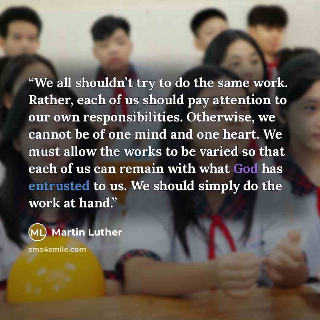 “We all shouldn’t try to do the same work. Rather, each of us should pay attention to our own responsibilities. Otherwise, we cannot be of one mind and one heart. We must allow the works to be varied so that each of us can remain with what God has entrusted to us. We should simply do the work at…” quote by Martin Luther