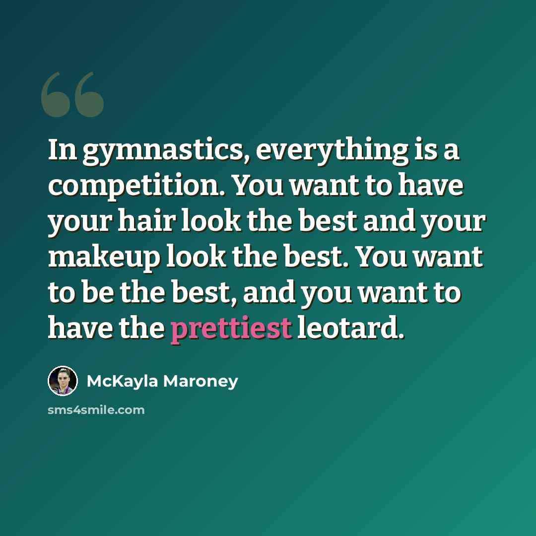 “In gymnastics, everything is a competition. You want to have your hair look the best and your makeup look the best. You want to be the best, and you want to have the prettiest leotard.” quote by McKayla Maroney