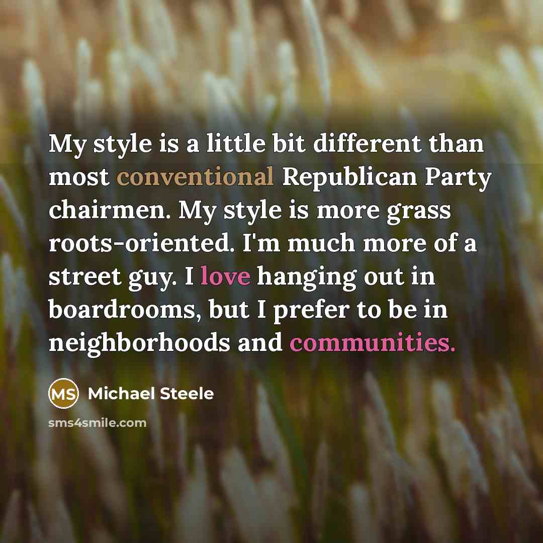 “My style is a little bit different than most conventional Republican Party chairmen. My style is more grass roots-oriented. I'm much more of a street guy. I love hanging out in boardrooms, but I prefer to be in neighborhoods and communities.” quote by Michael Steele