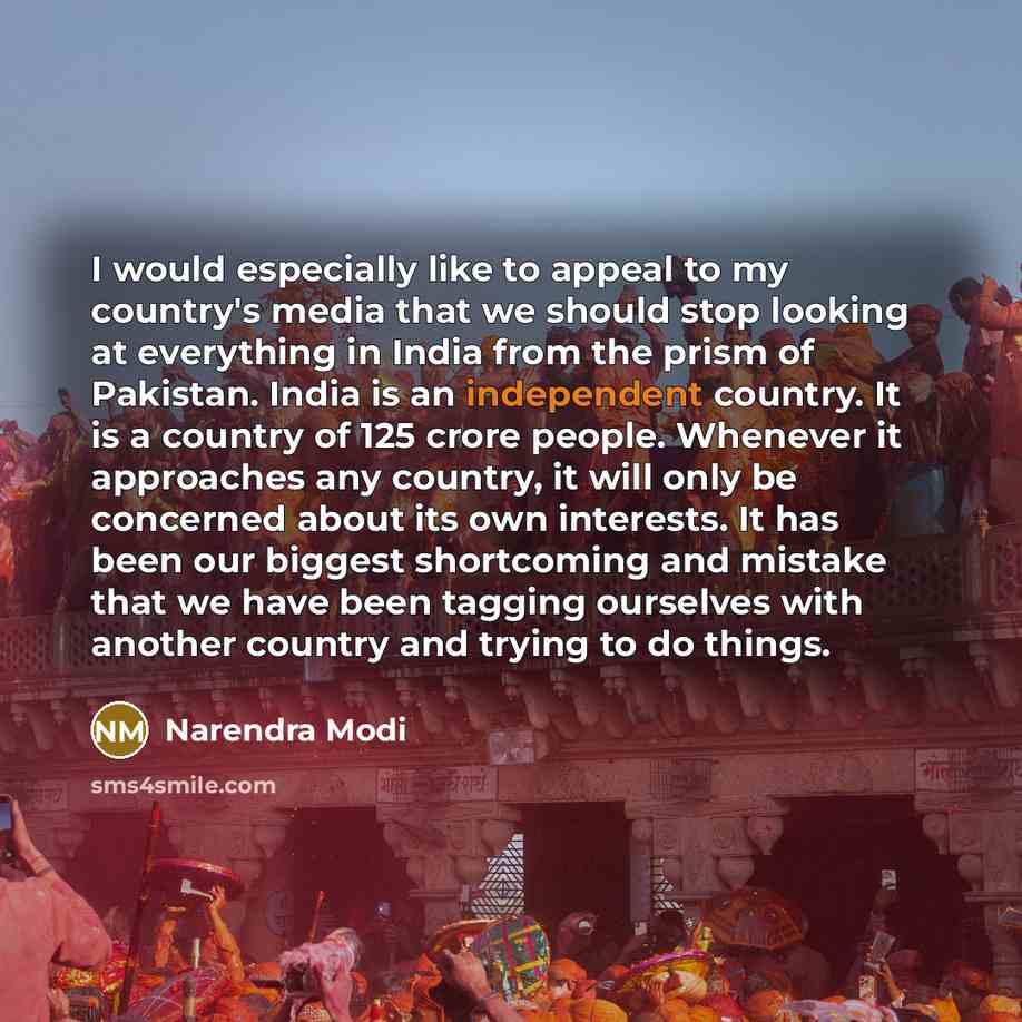 “I would especially like to appeal to my country's media that we should stop looking at everything in India from the prism of Pakistan. India is an independent country. It is a country of 125 crore people. Whenever it approaches any country, it will only be concerned about its own interests. It has…” quote by Narendra Modi
