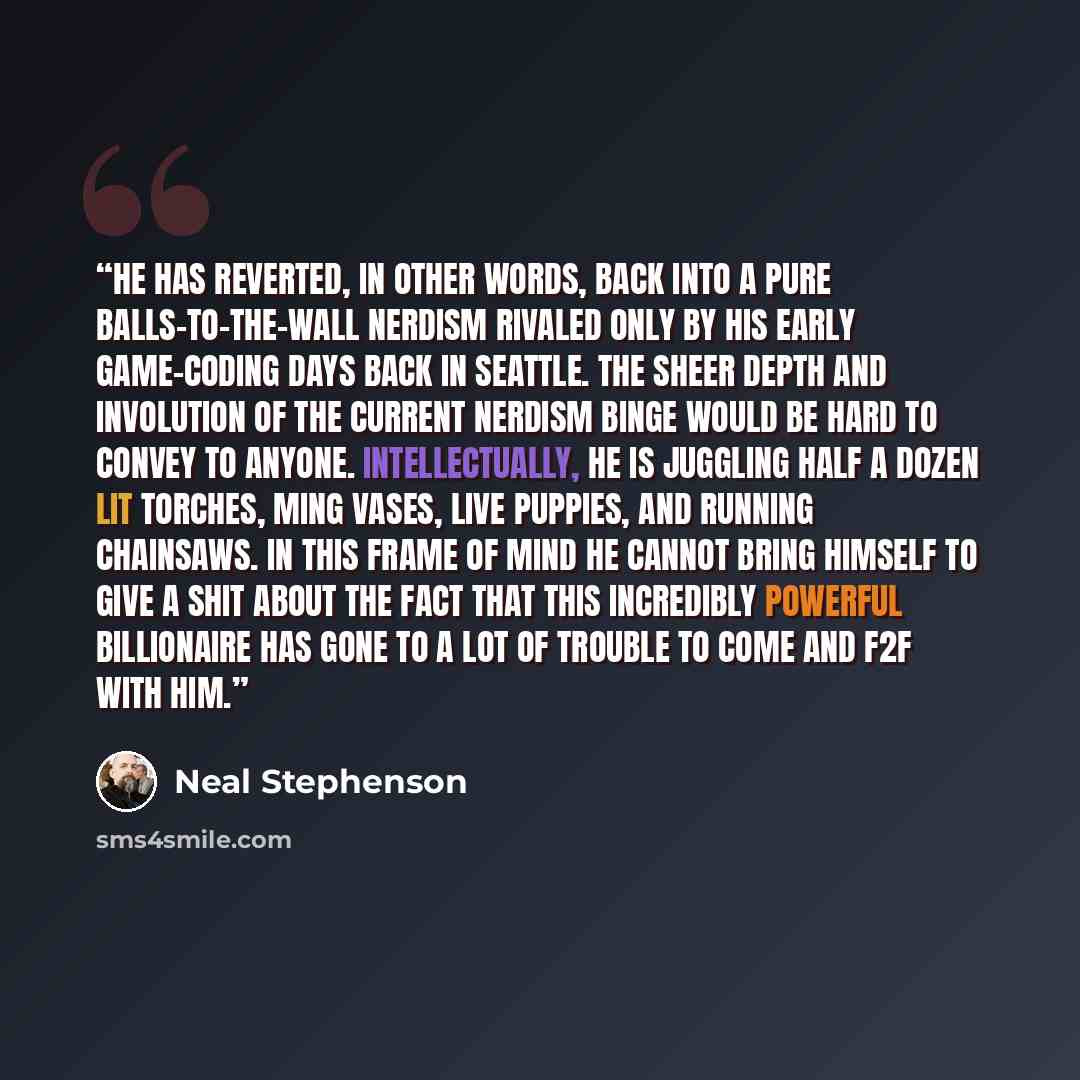 “He has reverted, in other words, back into a pure balls-to-the-wall nerdism rivaled only by his early game-coding days back in Seattle. The sheer depth and involution of the current nerdism binge would be hard to convey to anyone. Intellectually, he is juggling half a dozen lit torches, Ming…” quote by Neal Stephenson