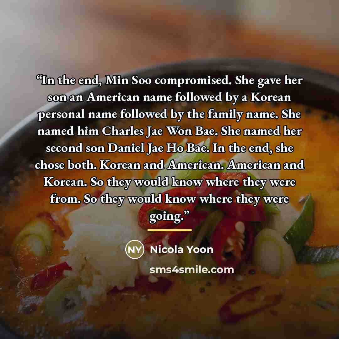 “In the end, Min Soo compromised. She gave her son an American name followed by a Korean personal name followed by the family name. She named him Charles Jae Won Bae. She named her second son Daniel Jae Ho Bae. In the end, she chose both. Korean and American. American and Korean. So they would know…” quote by Nicola Yoon
