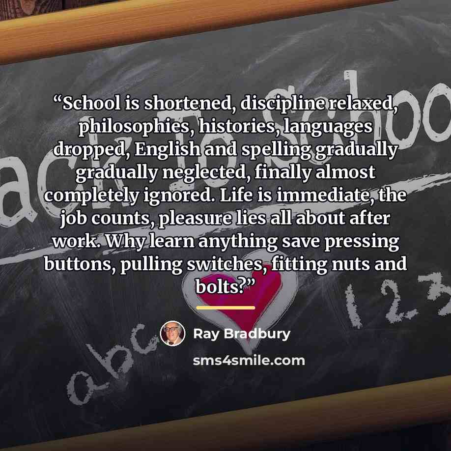 “School is shortened, discipline relaxed, philosophies, histories, languages dropped, English and spelling gradually gradually neglected, finally almost completely ignored. Life is immediate, the job counts, pleasure lies all about after work. Why learn anything save pressing buttons, pulling…” quote by Ray Bradbury