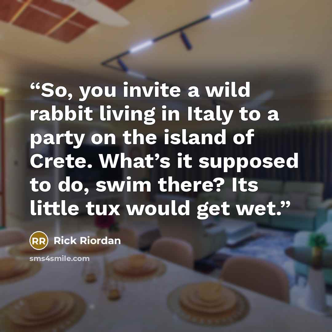 “So, you invite a wild rabbit living in Italy to a party on the island of Crete. What’s it supposed to do, swim there? Its little tux would get wet.” quote by Rick Riordan